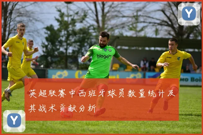 英超联赛中西班牙球员数量统计及其战术贡献分析