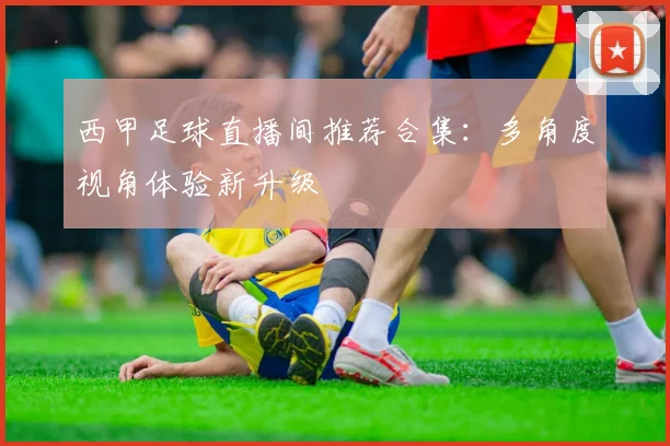 西甲足球直播间推荐合集：多角度视角体验新升级