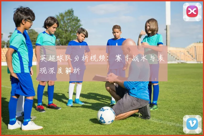 英超球队分析视频：赛季战术与表现深度解析