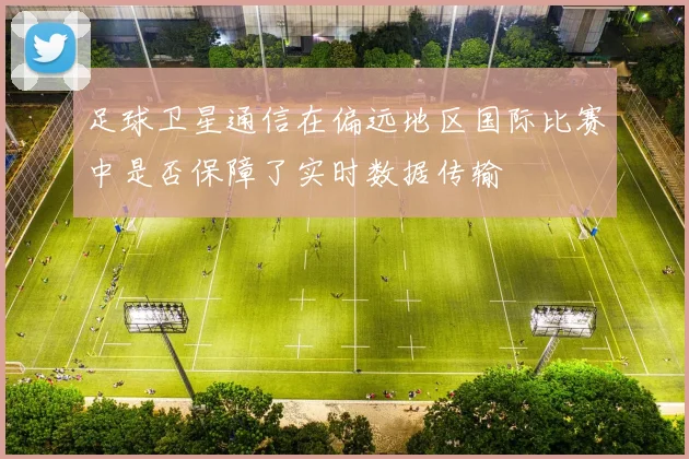 足球卫星通信在偏远地区国际比赛中是否保障了实时数据传输