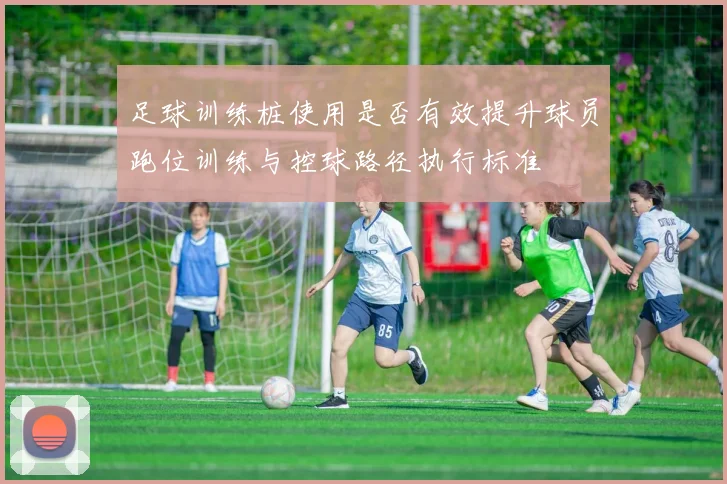 足球训练桩使用是否有效提升球员跑位训练与控球路径执行标准